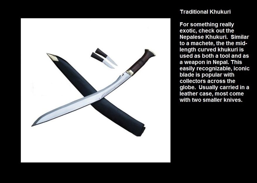 Traditional Khukuri - For something really exotic, check out the Nepalese Khukuri.  Similar to a machete, the the mid-length curved khukuri is used as both a tool and as a weapon in Nepal. This easily recognizable, iconic blade is popular with collectors across the globe.  Usually carried in a leather case, most come with two smaller knives. 